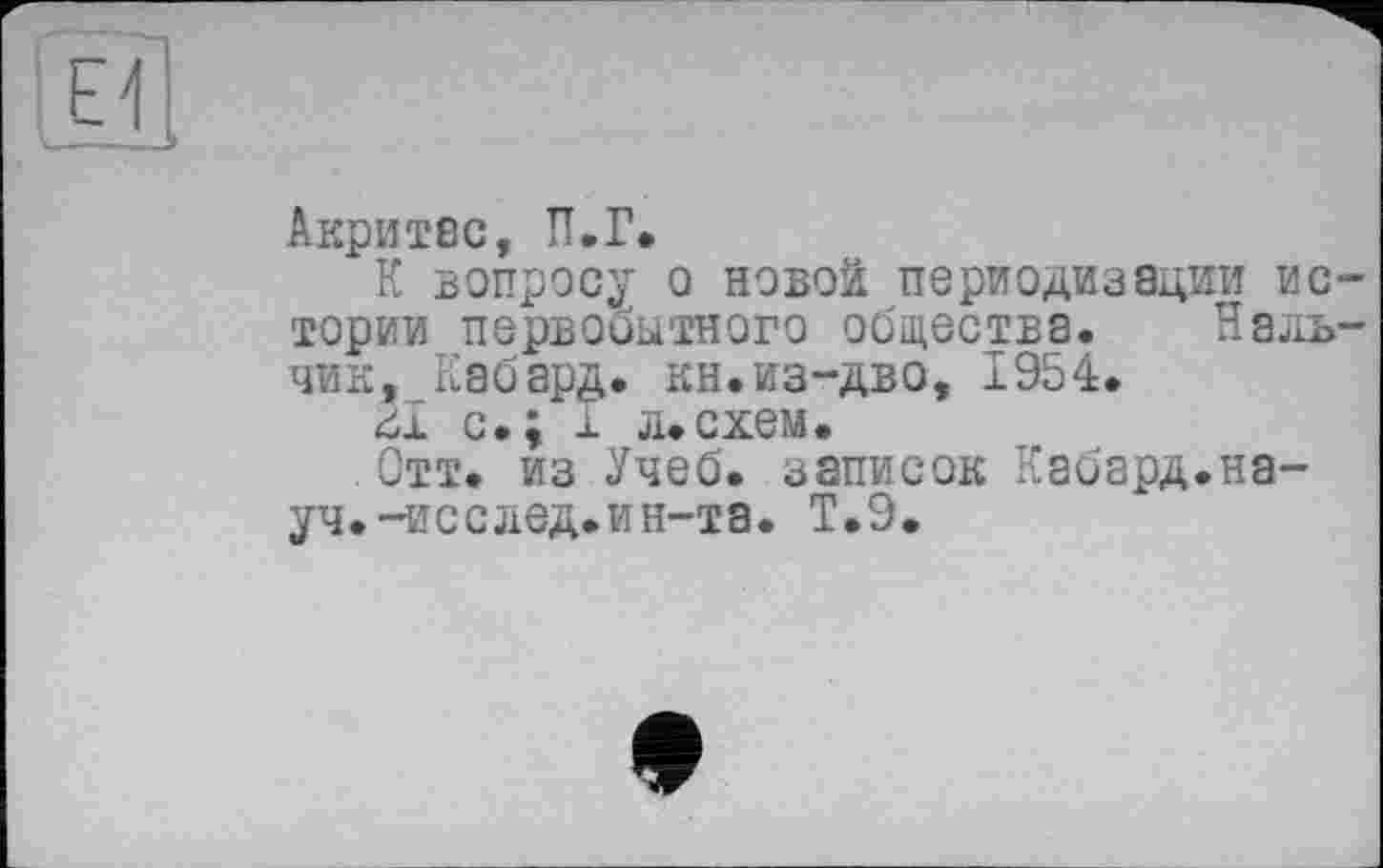 ﻿Акритес, П.Г.
К вопросу о новой периодизации истории первобытного общества. Нальчик, Кабард. кн.из-дво, 1954.
ш с.; і л.схем.
Отт. из Учеб, записок Кабард.науч. -исслед.ин-та. Т.9.
